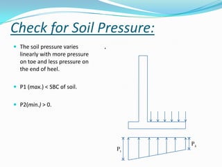 Check for Soil Pressure:
 The soil pressure varies      .
  linearly with more pressure
  on toe and less pressure on
  the end of heel.

 P1 (max.) < SBC of soil.


 P2(min.) > 0.




                                         P2
                                    P1
 