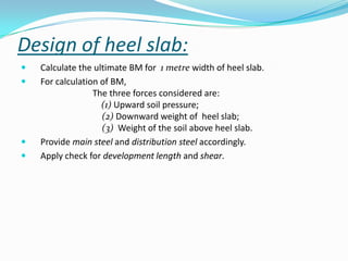 Design of heel slab:
   Calculate the ultimate BM for 1 metre width of heel slab.
   For calculation of BM,
                  The three forces considered are:
                    (1) Upward soil pressure;
                    (2) Downward weight of heel slab;
                    (3) Weight of the soil above heel slab.
   Provide main steel and distribution steel accordingly.
   Apply check for development length and shear.
 