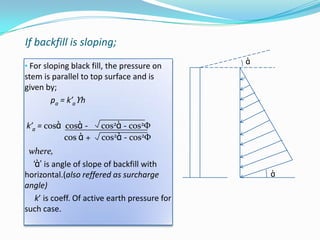 If backfill is sloping;
                                               ὰ
• For sloping black fill, the pressure on
stem is parallel to top surface and is
given by;
       pa = k’aϒh

k’a = cosὰ cosὰ -     cos2ὰ - cos2Φ
           cos ὰ +    cos2ὰ - cos2Φ
 where,
  ‘ὰ’ is angle of slope of backfill with
horizontal.(also reffered as surcharge             ὰ
angle)
   k’ is coeff. Of active earth pressure for
such case.
 
