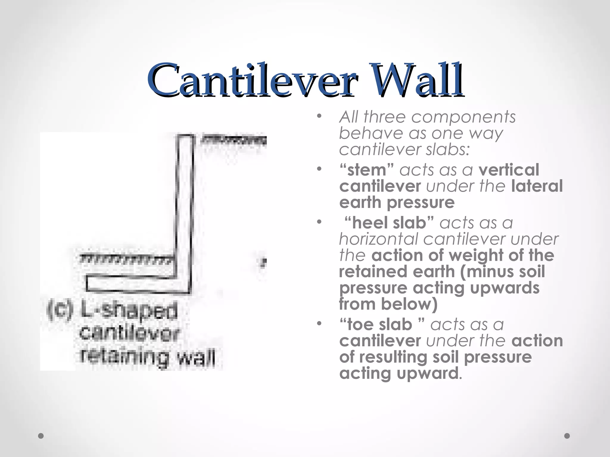 Cantilever WallCantilever Wall
• All three components
behave as one way
cantilever slabs:
• “stem” acts as a vertical
cantilever under the lateral
earth pressure
• “heel slab” acts as a
horizontal cantilever under
the action of weight of the
retained earth (minus soil
pressure acting upwards
from below)
• “toe slab ” acts as a
cantilever under the action
of resulting soil pressure
acting upward.
 