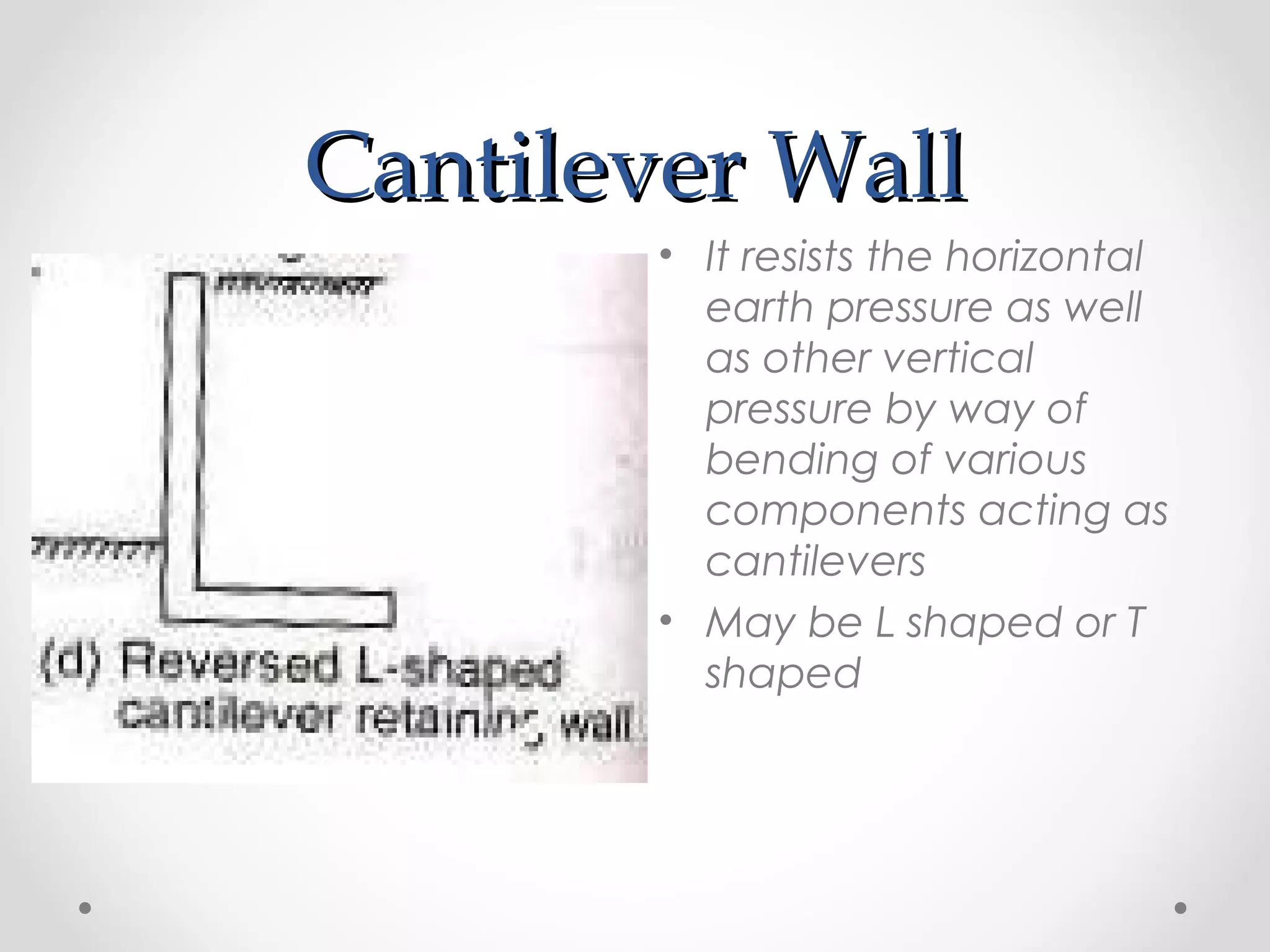 Cantilever WallCantilever Wall
• It resists the horizontal
earth pressure as well
as other vertical
pressure by way of
bending of various
components acting as
cantilevers
• May be L shaped or T
shaped
 