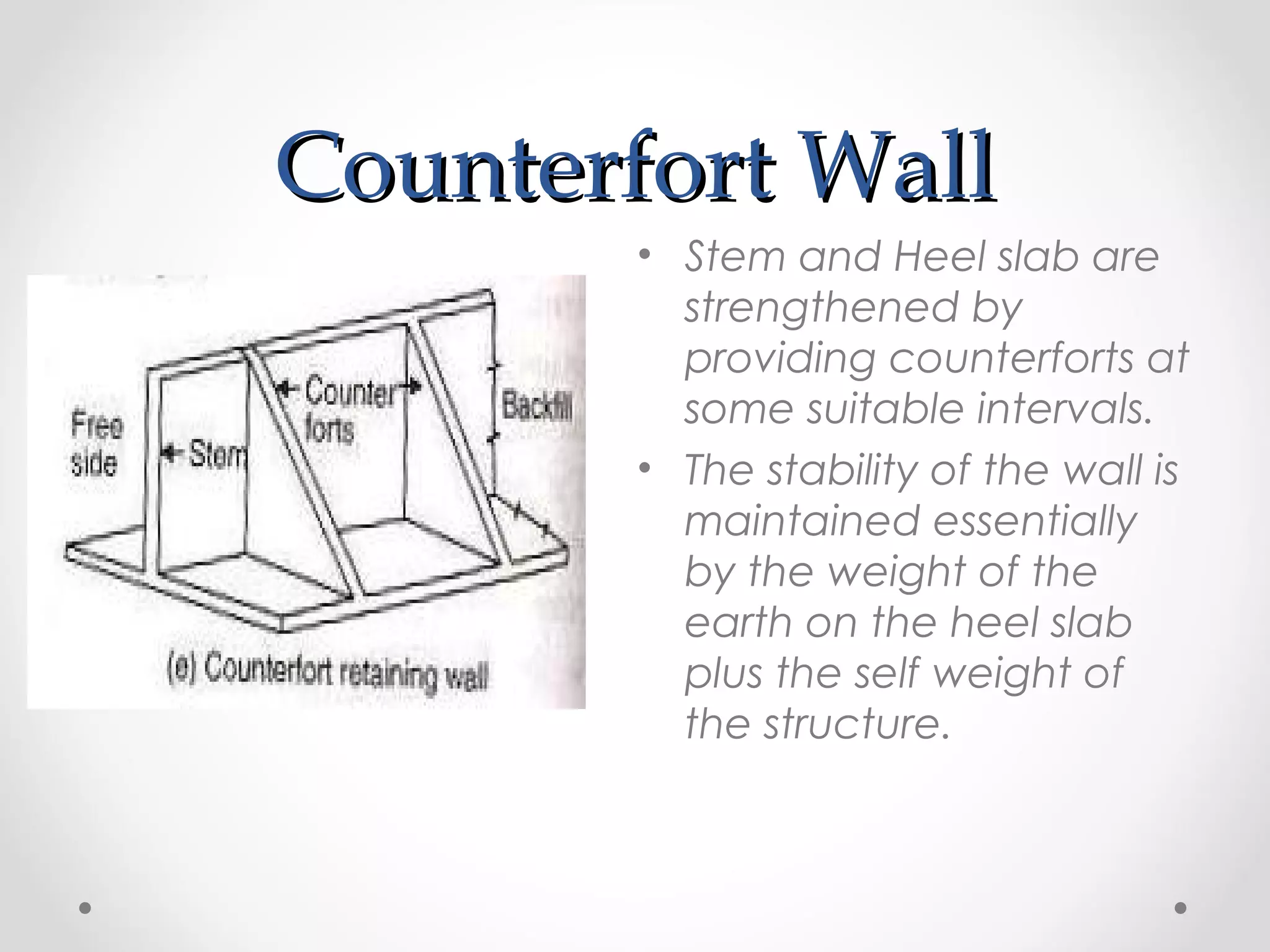Counterfort WallCounterfort Wall
• Stem and Heel slab are
strengthened by
providing counterforts at
some suitable intervals.
• The stability of the wall is
maintained essentially
by the weight of the
earth on the heel slab
plus the self weight of
the structure.
 
