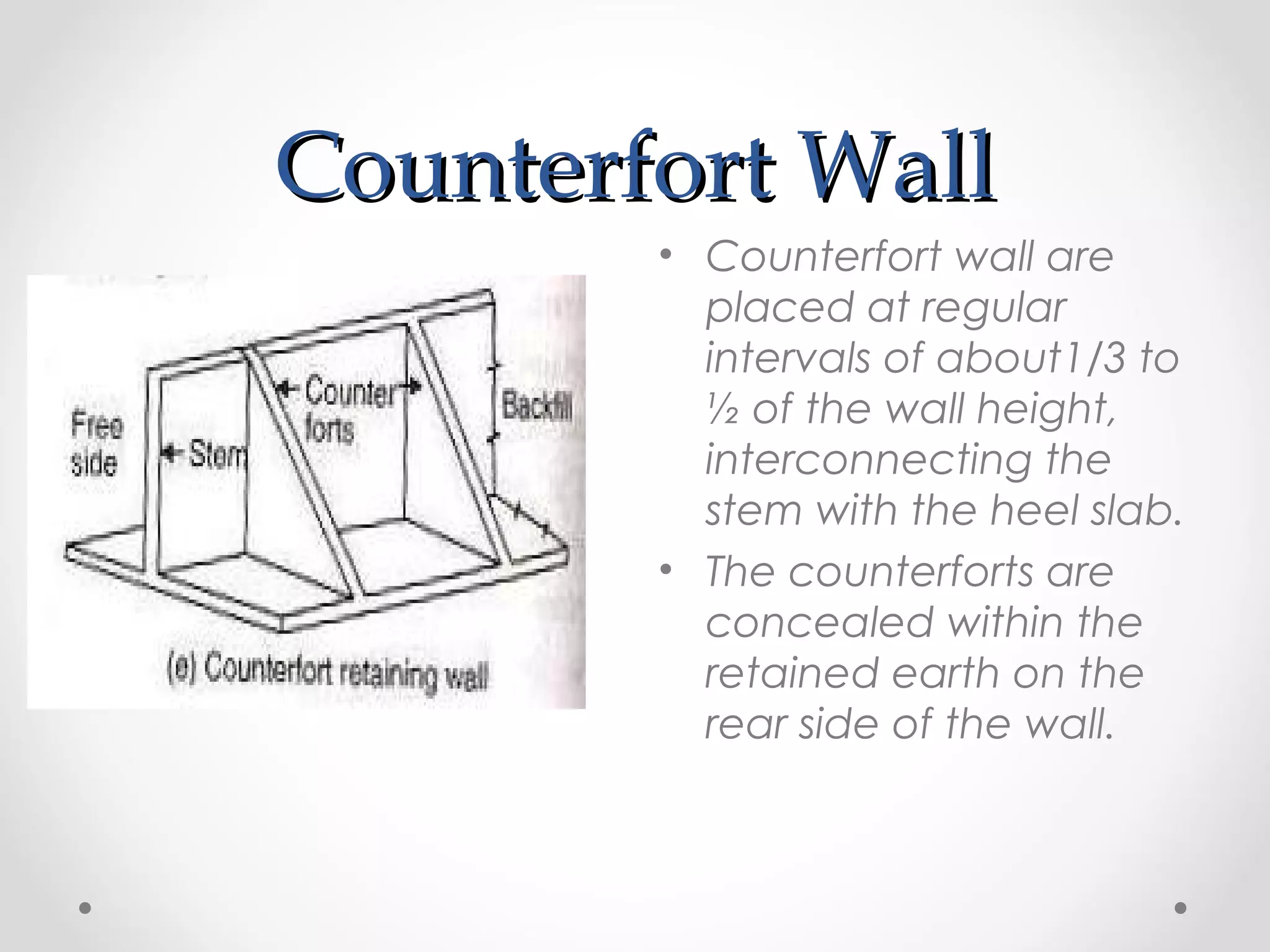 Counterfort WallCounterfort Wall
• Counterfort wall are
placed at regular
intervals of about1/3 to
½ of the wall height,
interconnecting the
stem with the heel slab.
• The counterforts are
concealed within the
retained earth on the
rear side of the wall.
 