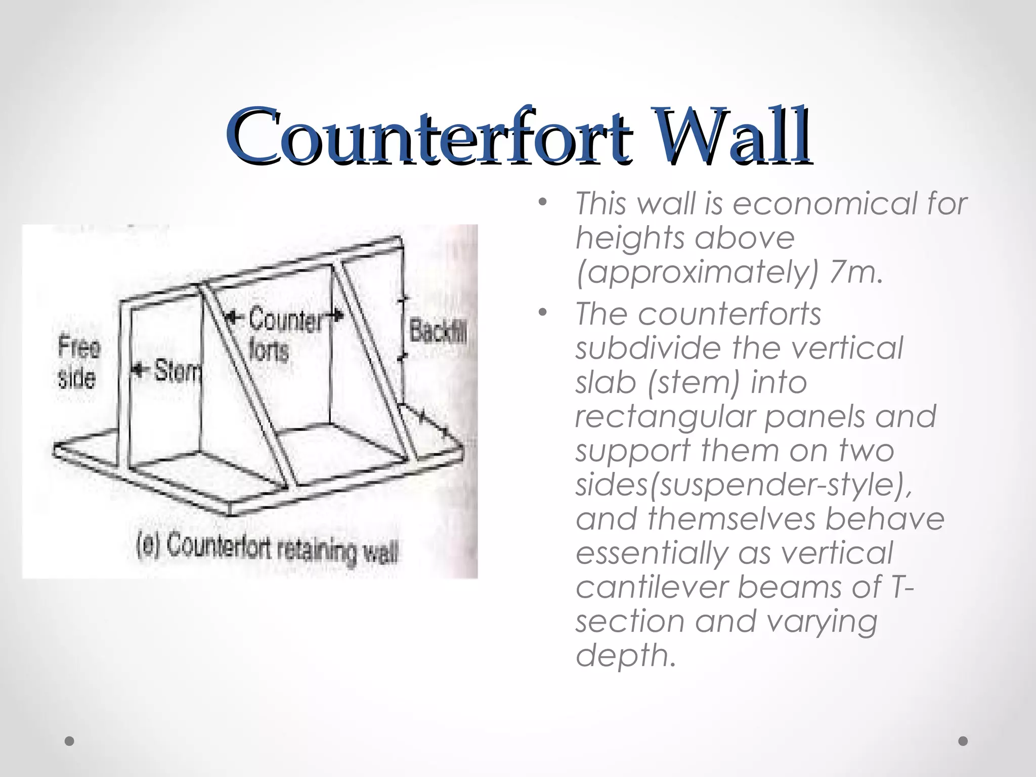 Counterfort WallCounterfort Wall
• This wall is economical for
heights above
(approximately) 7m.
• The counterforts
subdivide the vertical
slab (stem) into
rectangular panels and
support them on two
sides(suspender-style),
and themselves behave
essentially as vertical
cantilever beams of T-
section and varying
depth.
 