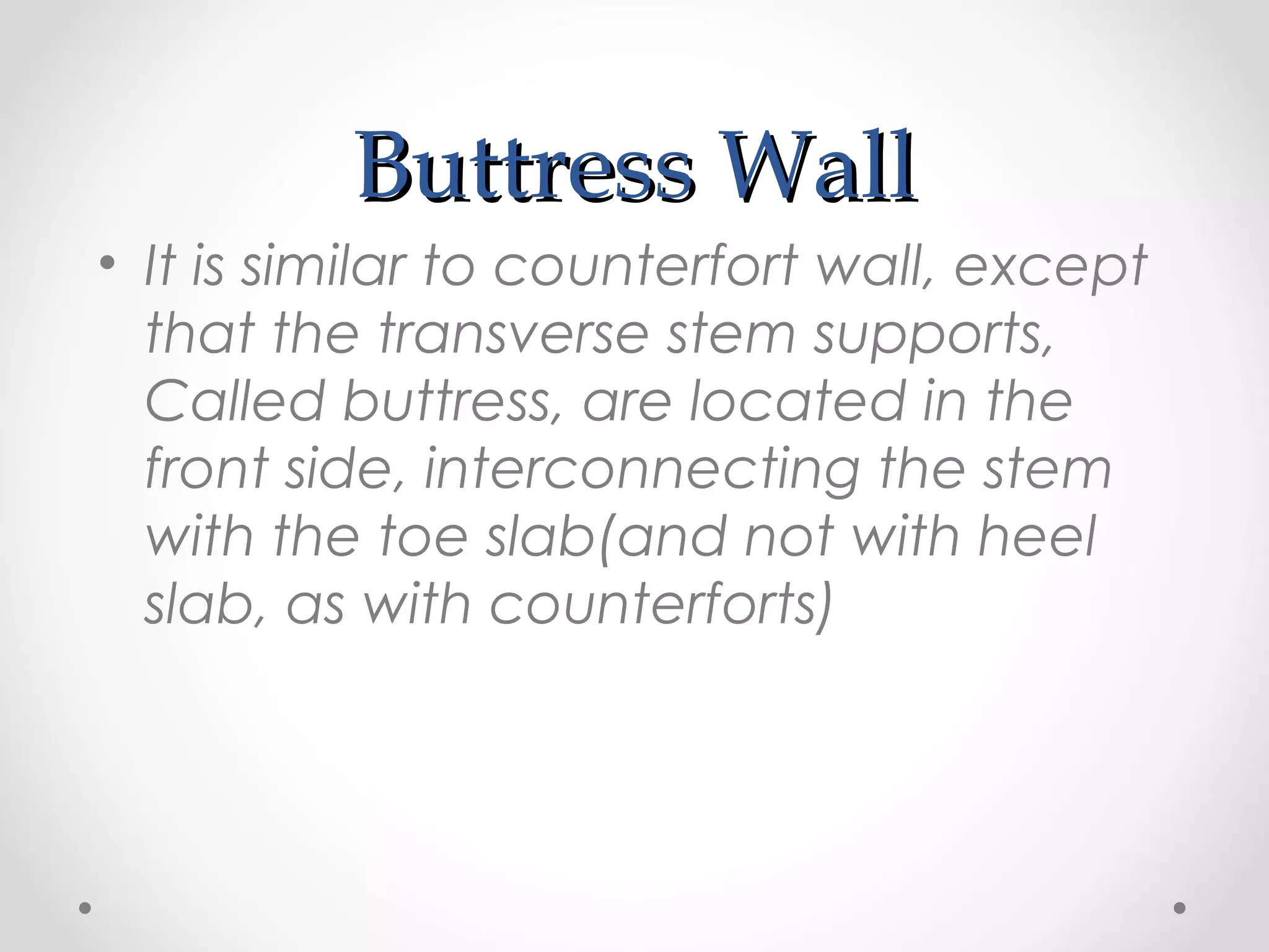 Buttress WallButtress Wall
• It is similar to counterfort wall, except
that the transverse stem supports,
Called buttress, are located in the
front side, interconnecting the stem
with the toe slab(and not with heel
slab, as with counterforts)
 
