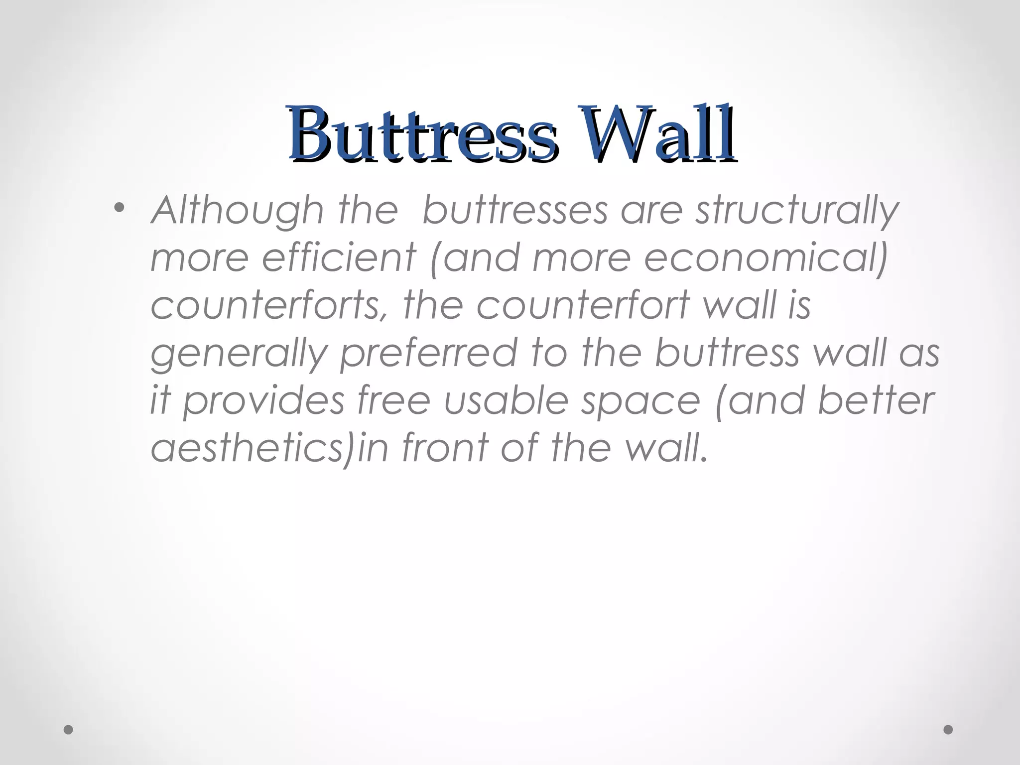 Buttress WallButtress Wall
• Although the buttresses are structurally
more efficient (and more economical)
counterforts, the counterfort wall is
generally preferred to the buttress wall as
it provides free usable space (and better
aesthetics)in front of the wall.
 