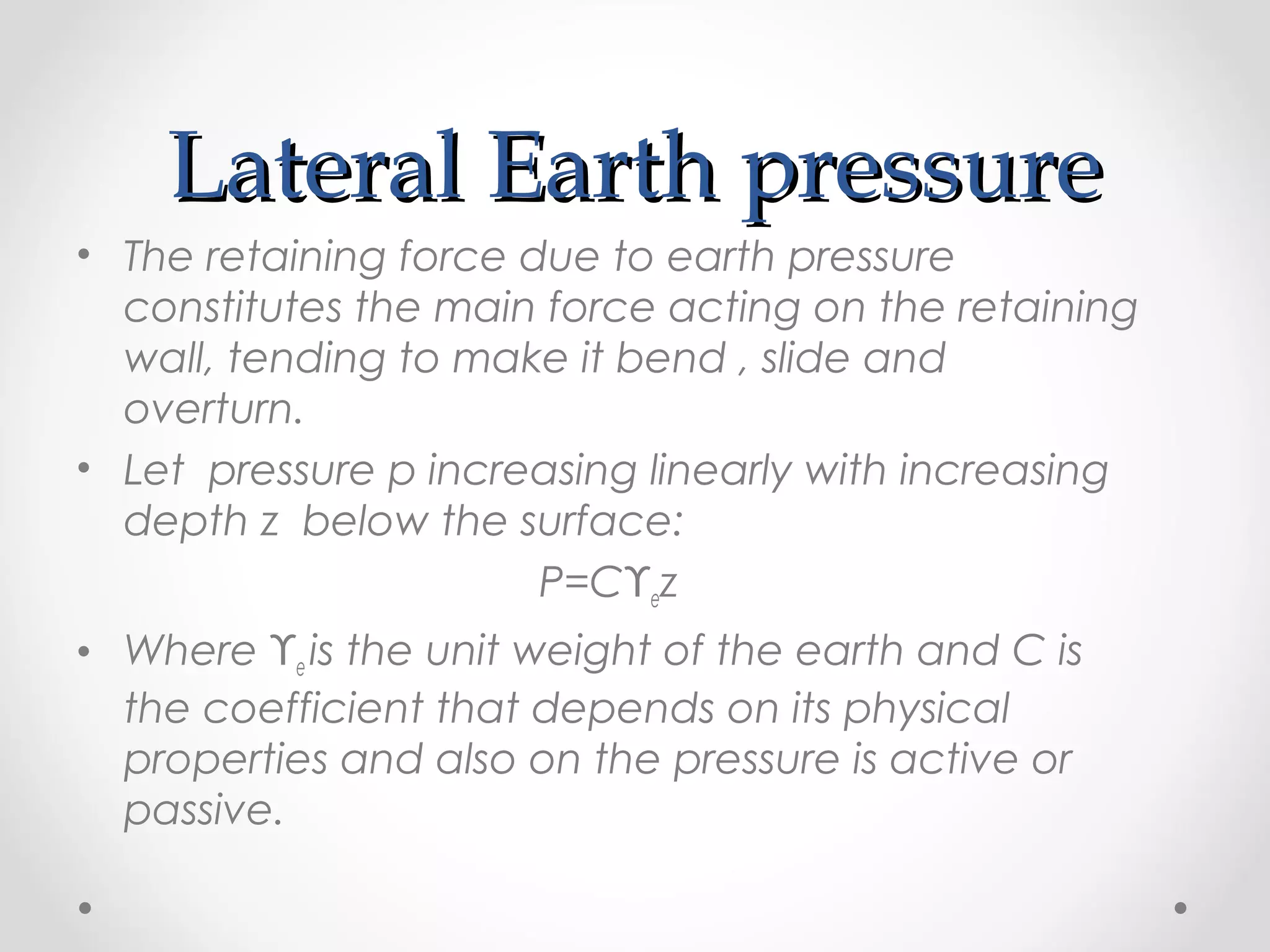 Lateral Earth pressureLateral Earth pressure
• The retaining force due to earth pressure
constitutes the main force acting on the retaining
wall, tending to make it bend , slide and
overturn.
• Let pressure p increasing linearly with increasing
depth z below the surface:
P=Cϒez
• Where ϒe is the unit weight of the earth and C is
the coefficient that depends on its physical
properties and also on the pressure is active or
passive.
 