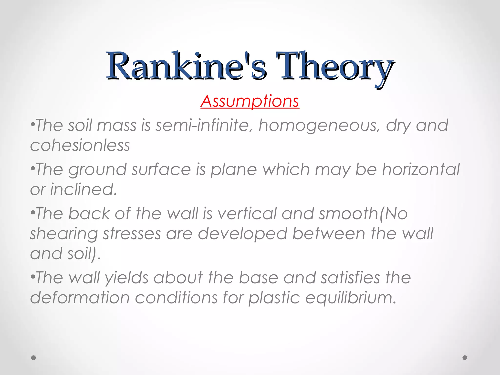 Rankine's TheoryRankine's Theory
Assumptions
•The soil mass is semi-infinite, homogeneous, dry and
cohesionless
•The ground surface is plane which may be horizontal
or inclined.
•The back of the wall is vertical and smooth(No
shearing stresses are developed between the wall
and soil).
•The wall yields about the base and satisfies the
deformation conditions for plastic equilibrium.
 