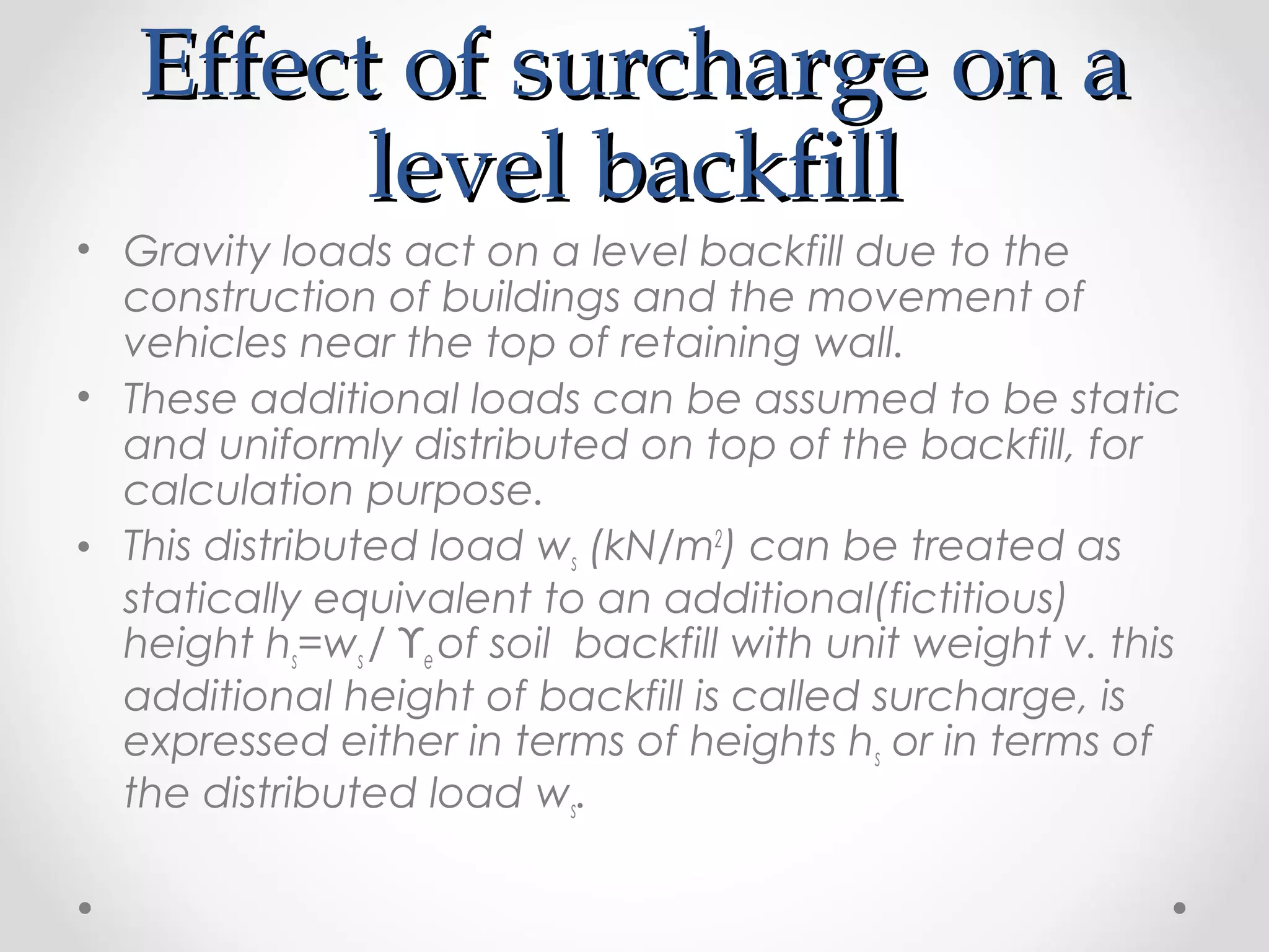 Effect of surcharge on aEffect of surcharge on a
level backfilllevel backfill
• Gravity loads act on a level backfill due to the
construction of buildings and the movement of
vehicles near the top of retaining wall.
• These additional loads can be assumed to be static
and uniformly distributed on top of the backfill, for
calculation purpose.
• This distributed load ws (kN/m2
) can be treated as
statically equivalent to an additional(fictitious)
height hs=ws / ϒe of soil backfill with unit weight v. this
additional height of backfill is called surcharge, is
expressed either in terms of heights hs or in terms of
the distributed load ws.
 