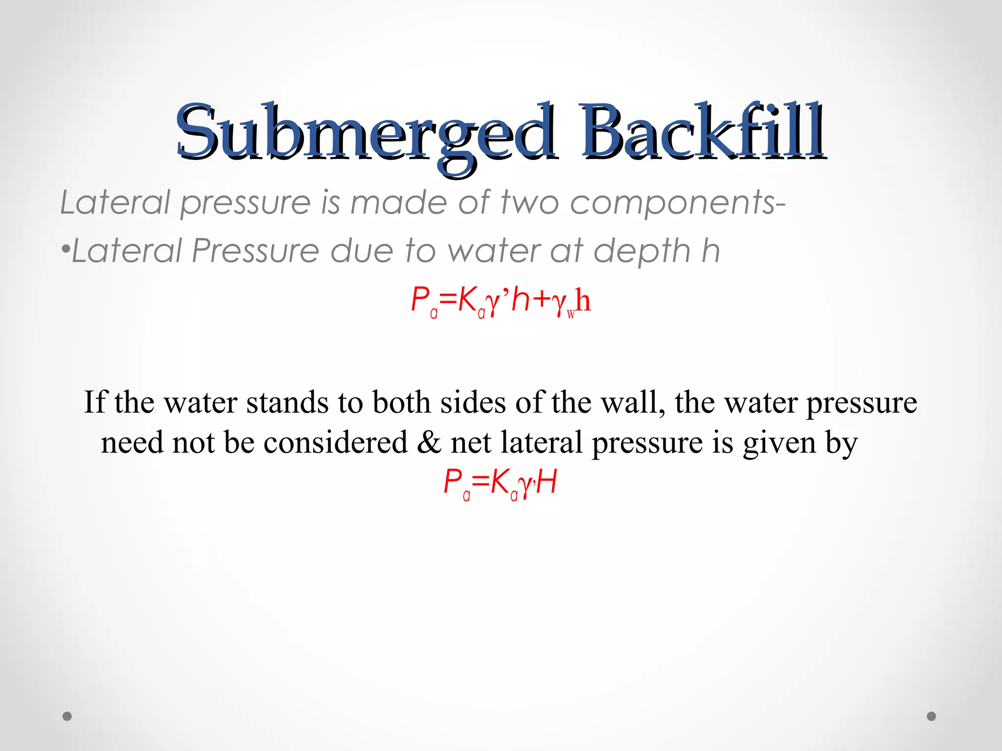 Submerged BackfillSubmerged Backfill
Lateral pressure is made of two components-
•Lateral Pressure due to water at depth h
Pa=Kaγ’h+γwh
If the water stands to both sides of the wall, the water pressure
need not be considered & net lateral pressure is given by
Pa=Kaγ,
H
 