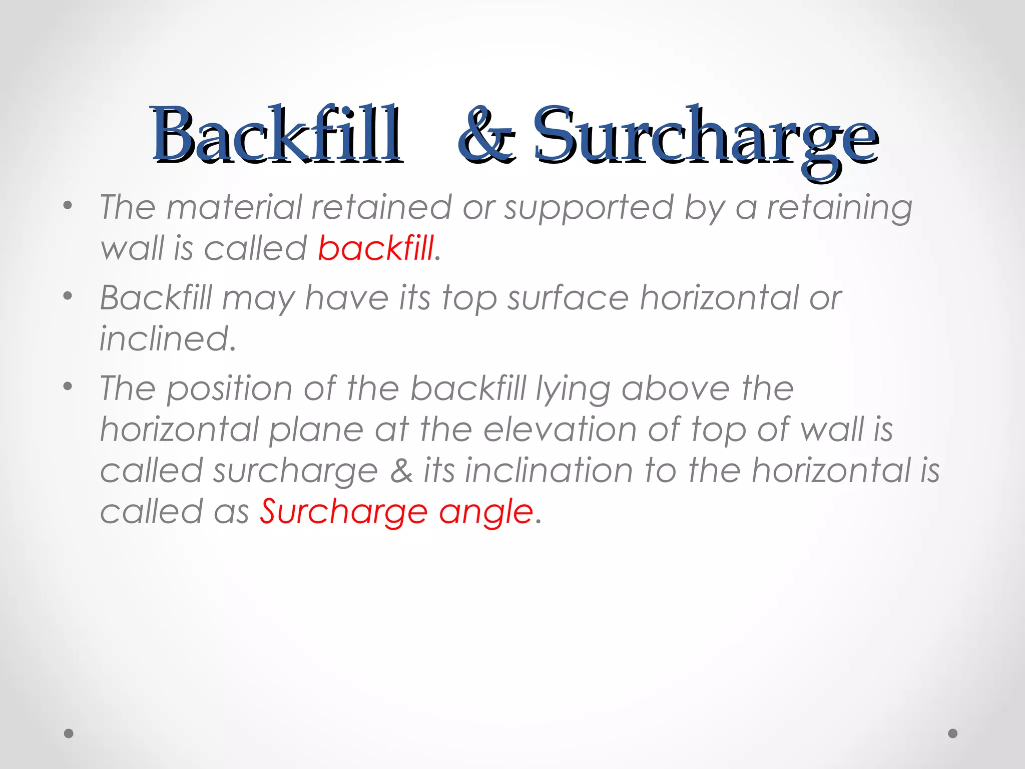 BackfillBackfill & Surcharge& Surcharge
• The material retained or supported by a retaining
wall is called backfill.
• Backfill may have its top surface horizontal or
inclined.
• The position of the backfill lying above the
horizontal plane at the elevation of top of wall is
called surcharge & its inclination to the horizontal is
called as Surcharge angle.
 