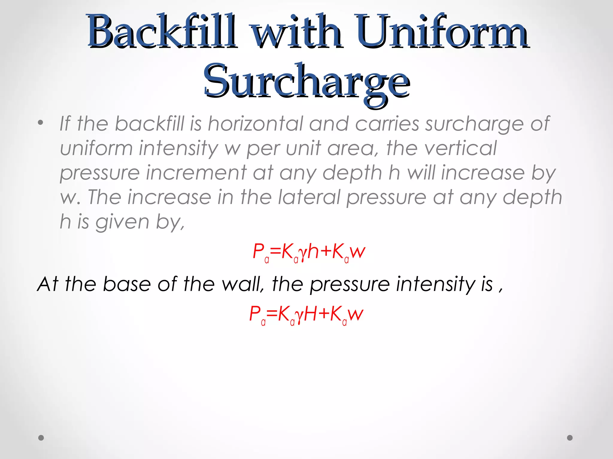 Backfill with UniformBackfill with Uniform
SurchargeSurcharge
• If the backfill is horizontal and carries surcharge of
uniform intensity w per unit area, the vertical
pressure increment at any depth h will increase by
w. The increase in the lateral pressure at any depth
h is given by,
Pa=Kaγh+Kaw
At the base of the wall, the pressure intensity is ,
Pa=KaγH+Kaw
 
