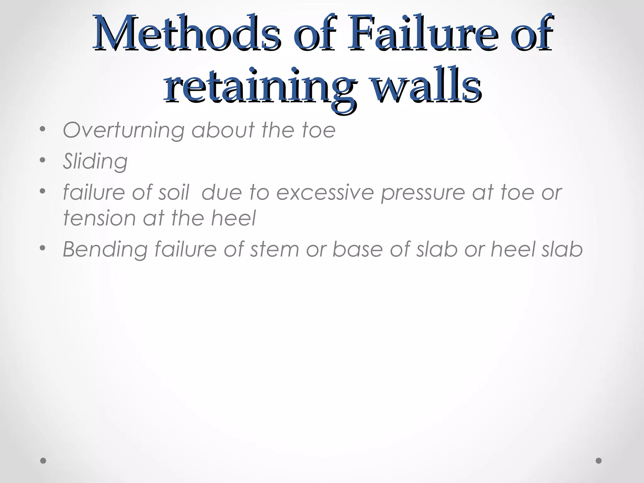 Methods of Failure ofMethods of Failure of
retaining wallsretaining walls
• Overturning about the toe
• Sliding
• failure of soil due to excessive pressure at toe or
tension at the heel
• Bending failure of stem or base of slab or heel slab
 