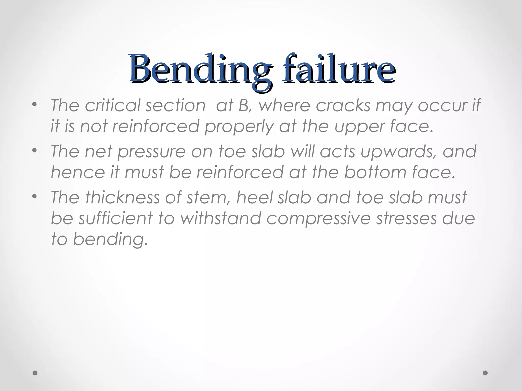 Bending failureBending failure
• The critical section at B, where cracks may occur if
it is not reinforced properly at the upper face.
• The net pressure on toe slab will acts upwards, and
hence it must be reinforced at the bottom face.
• The thickness of stem, heel slab and toe slab must
be sufficient to withstand compressive stresses due
to bending.
 