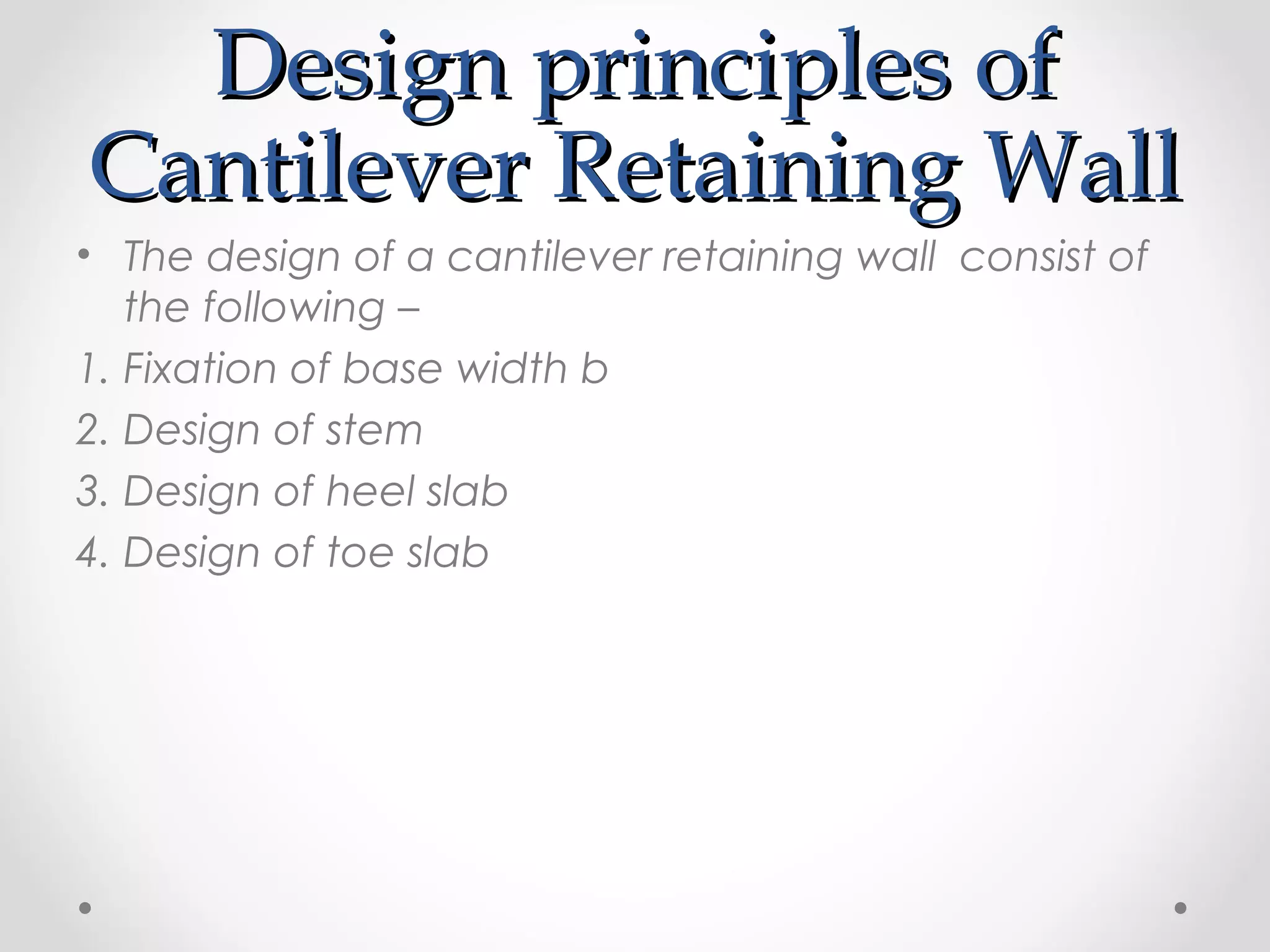 Design principles ofDesign principles of
Cantilever Retaining WallCantilever Retaining Wall
• The design of a cantilever retaining wall consist of
the following –
1. Fixation of base width b
2. Design of stem
3. Design of heel slab
4. Design of toe slab
 