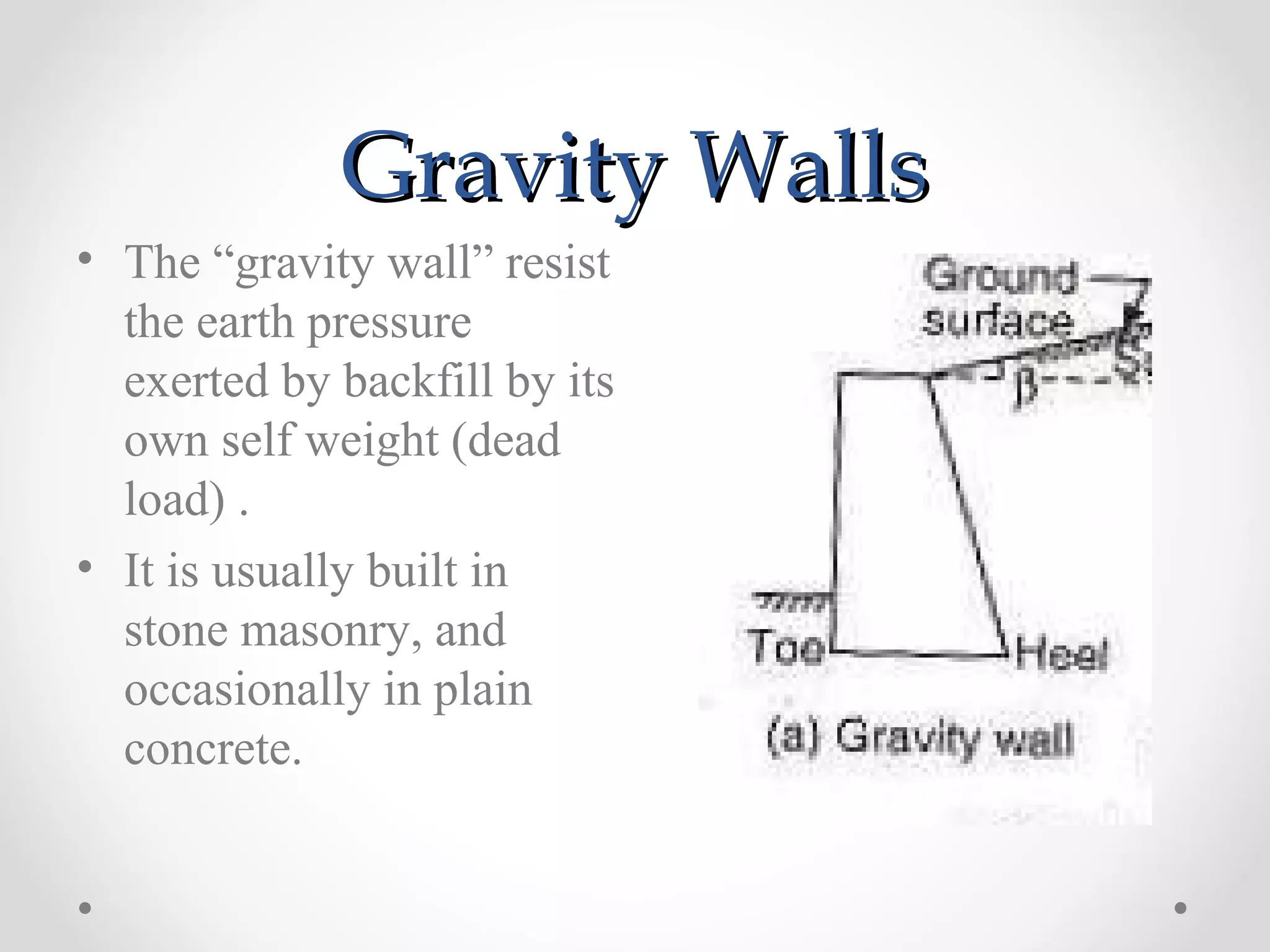 Gravity WallsGravity Walls
• The “gravity wall” resist
the earth pressure
exerted by backfill by its
own self weight (dead
load) .
• It is usually built in
stone masonry, and
occasionally in plain
concrete.
 