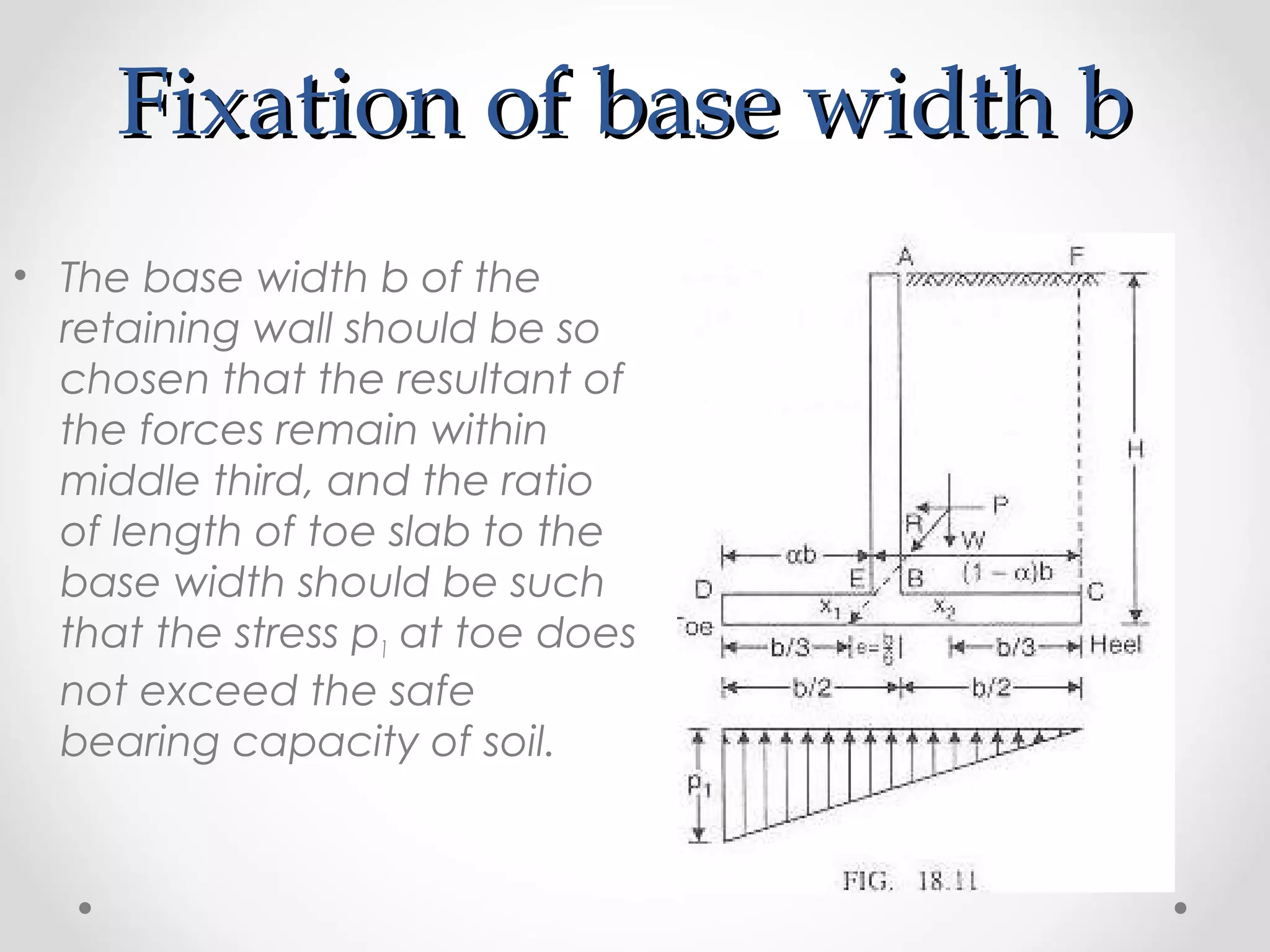 Fixation of base width bFixation of base width b
• The base width b of the
retaining wall should be so
chosen that the resultant of
the forces remain within
middle third, and the ratio
of length of toe slab to the
base width should be such
that the stress p1 at toe does
not exceed the safe
bearing capacity of soil.
 