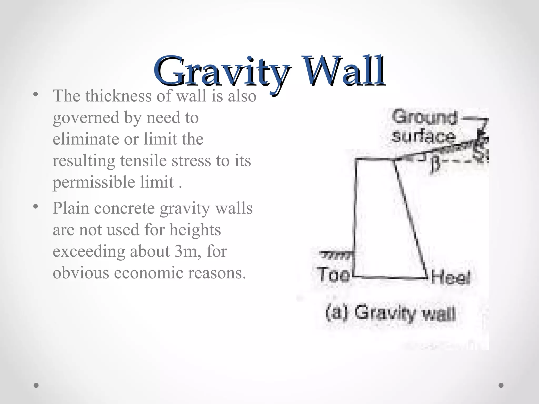 Gravity WallGravity Wall• The thickness of wall is also
governed by need to
eliminate or limit the
resulting tensile stress to its
permissible limit .
• Plain concrete gravity walls
are not used for heights
exceeding about 3m, for
obvious economic reasons.
 