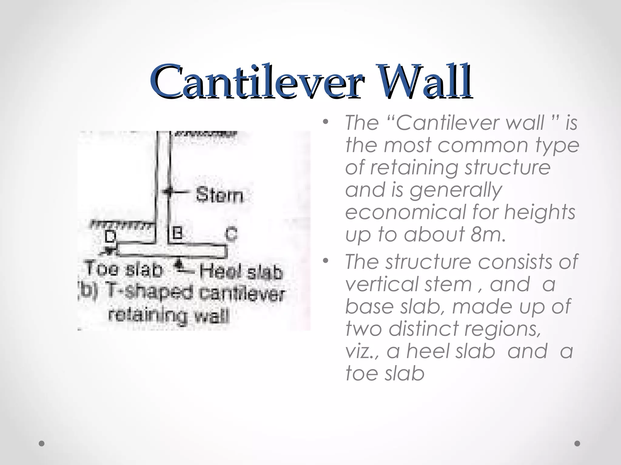Cantilever WallCantilever Wall
• The “Cantilever wall ” is
the most common type
of retaining structure
and is generally
economical for heights
up to about 8m.
• The structure consists of
vertical stem , and a
base slab, made up of
two distinct regions,
viz., a heel slab and a
toe slab
 