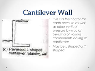 Cantilever WallCantilever Wall
• It resists the horizontal
earth pressure as well
as other vertical
pressure by way of
bending of various
components acting as
cantilevers
• May be L shaped or T
shaped
 
