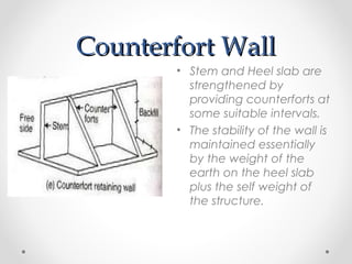 Counterfort WallCounterfort Wall
• Stem and Heel slab are
strengthened by
providing counterforts at
some suitable intervals.
• The stability of the wall is
maintained essentially
by the weight of the
earth on the heel slab
plus the self weight of
the structure.
 