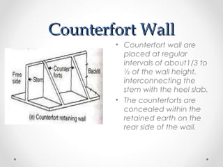Counterfort WallCounterfort Wall
• Counterfort wall are
placed at regular
intervals of about1/3 to
½ of the wall height,
interconnecting the
stem with the heel slab.
• The counterforts are
concealed within the
retained earth on the
rear side of the wall.
 