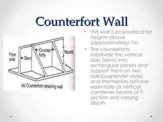 Counterfort WallCounterfort Wall
• This wall is economical for
heights above
(approximately) 7m.
• The counterforts
subdivide the vertical
slab (stem) into
rectangular panels and
support them on two
sides(suspender-style),
and themselves behave
essentially as vertical
cantilever beams of T-
section and varying
depth.
 