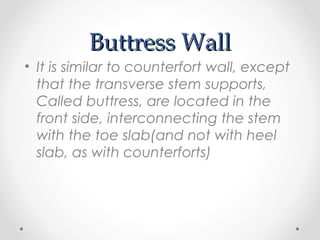 Buttress WallButtress Wall
• It is similar to counterfort wall, except
that the transverse stem supports,
Called buttress, are located in the
front side, interconnecting the stem
with the toe slab(and not with heel
slab, as with counterforts)
 