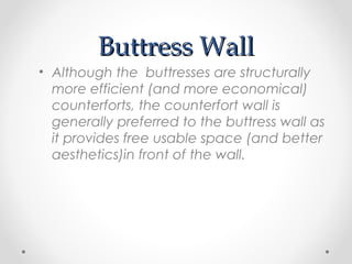 Buttress WallButtress Wall
• Although the buttresses are structurally
more efficient (and more economical)
counterforts, the counterfort wall is
generally preferred to the buttress wall as
it provides free usable space (and better
aesthetics)in front of the wall.
 