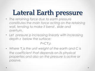 Lateral Earth pressureLateral Earth pressure
• The retaining force due to earth pressure
constitutes the main force acting on the retaining
wall, tending to make it bend , slide and
overturn.
• Let pressure p increasing linearly with increasing
depth z below the surface:
P=Cϒez
• Where ϒe is the unit weight of the earth and C is
the coefficient that depends on its physical
properties and also on the pressure is active or
passive.
 