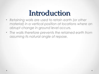 IntroductionIntroduction
• Retaining walls are used to retain earth (or other
material) in a vertical position at locations where an
abrupt change in ground level occurs.
• The walls therefore prevents the retained earth from
assuming its natural angle of repose.
 