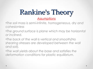 Rankine's TheoryRankine's Theory
Assumptions
•The soil mass is semi-infinite, homogeneous, dry and
cohesionless
•The ground surface is plane which may be horizontal
or inclined.
•The back of the wall is vertical and smooth(No
shearing stresses are developed between the wall
and soil).
•The wall yields about the base and satisfies the
deformation conditions for plastic equilibrium.
 