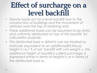 Effect of surcharge on aEffect of surcharge on a
level backfilllevel backfill
• Gravity loads act on a level backfill due to the
construction of buildings and the movement of
vehicles near the top of retaining wall.
• These additional loads can be assumed to be static
and uniformly distributed on top of the backfill, for
calculation purpose.
• This distributed load ws (kN/m2
) can be treated as
statically equivalent to an additional(fictitious)
height hs=ws / ϒe of soil backfill with unit weight v. this
additional height of backfill is called surcharge, is
expressed either in terms of heights hs or in terms of
the distributed load ws.
 