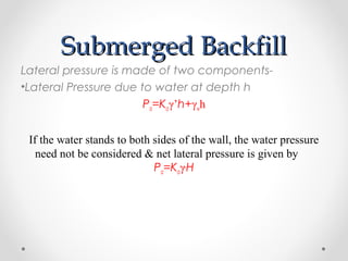 Submerged BackfillSubmerged Backfill
Lateral pressure is made of two components-
•Lateral Pressure due to water at depth h
Pa=Kaγ’h+γwh
If the water stands to both sides of the wall, the water pressure
need not be considered & net lateral pressure is given by
Pa=Kaγ,
H
 
