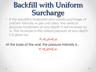 Backfill with UniformBackfill with Uniform
SurchargeSurcharge
• If the backfill is horizontal and carries surcharge of
uniform intensity w per unit area, the vertical
pressure increment at any depth h will increase by
w. The increase in the lateral pressure at any depth
h is given by,
Pa=Kaγh+Kaw
At the base of the wall, the pressure intensity is ,
Pa=KaγH+Kaw
 