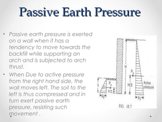Passive Earth PressurePassive Earth Pressure
• Passive earth pressure is exerted
on a wall when it has a
tendency to move towards the
backfill while supporting an
arch and is subjected to arch
thrust.
• When Due to active pressure
from the right hand side, the
wall moves left. The soil to the
left is thus compressed and in
turn exert passive earth
pressure, resisting such
movement .
 