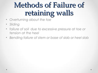 Methods of Failure ofMethods of Failure of
retaining wallsretaining walls
• Overturning about the toe
• Sliding
• failure of soil due to excessive pressure at toe or
tension at the heel
• Bending failure of stem or base of slab or heel slab
 