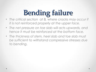 Bending failureBending failure
• The critical section at B, where cracks may occur if
it is not reinforced properly at the upper face.
• The net pressure on toe slab will acts upwards, and
hence it must be reinforced at the bottom face.
• The thickness of stem, heel slab and toe slab must
be sufficient to withstand compressive stresses due
to bending.
 