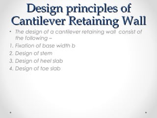 Design principles ofDesign principles of
Cantilever Retaining WallCantilever Retaining Wall
• The design of a cantilever retaining wall consist of
the following –
1. Fixation of base width b
2. Design of stem
3. Design of heel slab
4. Design of toe slab
 