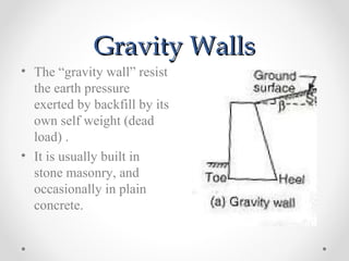 Gravity WallsGravity Walls
• The “gravity wall” resist
the earth pressure
exerted by backfill by its
own self weight (dead
load) .
• It is usually built in
stone masonry, and
occasionally in plain
concrete.
 