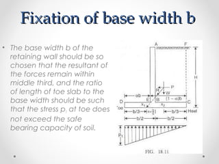 Fixation of base width bFixation of base width b
• The base width b of the
retaining wall should be so
chosen that the resultant of
the forces remain within
middle third, and the ratio
of length of toe slab to the
base width should be such
that the stress p1 at toe does
not exceed the safe
bearing capacity of soil.
 