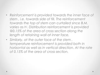 • Reinforcement is provided towards the inner face of
stem , i.e. towards side of fill. The reinforcement
towards the top of stem can curtailed since B.M.
varies as h3
. Distribution reinforcement is provided
@0.15% of the area of cross section along the
length of retaining wall at inner face.
• Similarly, at the outer face of the stem ,
temperature reinforcement is provided both in
horizontal as well as in vertical direction. At the rate
of 0.15% of the area of cross section.
 