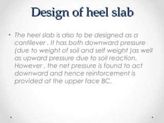 Design of heel slabDesign of heel slab
• The heel slab is also to be designed as a
cantilever . It has both downward pressure
(due to weight of soil and self weight )as well
as upward pressure due to soil reaction.
However , the net pressure is found to act
downward and hence reinforcement is
provided at the upper face BC.
 
