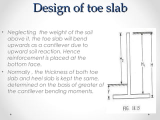 Design of toe slabDesign of toe slab
• Neglecting the weight of the soil
above it, the toe slab will bend
upwards as a cantilever due to
upward soil reaction. Hence
reinforcement is placed at the
bottom face.
• Normally , the thickness of both toe
slab and heel slab is kept the same,
determined on the basis of greater of
the cantilever bending moments.
 