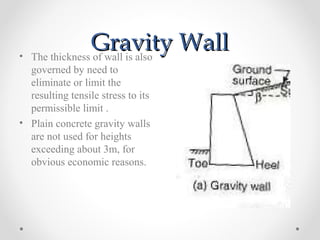 Gravity WallGravity Wall• The thickness of wall is also
governed by need to
eliminate or limit the
resulting tensile stress to its
permissible limit .
• Plain concrete gravity walls
are not used for heights
exceeding about 3m, for
obvious economic reasons.
 