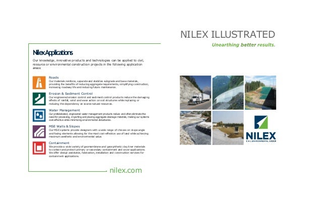 NilexApplications
Our knowledge, innovative products and technologies can be applied to civil,
resource or environmental construction projects in the following application
areas:
Roads
Our materials reinforce, separate and stabilize subgrade and base materials,
providing the benefits of reducing aggregate requirements, simplifying construction,
increasing roadway life and reducing future maintenance.
Erosion & Sediment Control
Our engineered erosion control and sediment control products reduce the damaging
effects of rainfall, wind and wave action on soil structures while replacing or
reducing the dependency on scarce natural resources.
Water Management
Our prefabricated, engineered water management products reduce and often eliminate the
need for processing, importing and placing aggregate drainage materials, making our systems
cost-effective while minimizing environmental disturbance.
MSE Walls & Slopes
Our MSE systems provide designers with a wide range of choices on slope angle
and facing elements allowing for the most cost-effective use of land while achieving
maximum aesthetic and environmental value.
Containment
We provide a wide variety of geomembrane and geosynthetic clay liner materials
to contain and protect primary or secondary containment and cover applications.
We offer design assistance, fabrication, installation and construction services for
containment applications.
nilex.com
NILEX ILLUSTRATED
 