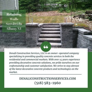 Retaining
Walls
Servicesin
AlbanyNY
Denali Construction Services, LLC is an owner-operated company
specializing in providing quality concrete services in both the
residential and commercial markets. With over 14 years experience
providing decorative concrete solutions, we pride ourselves on our
craftsmanship and customer satisfaction. We strive to stay abreast
of the latest decorative concrete products and technologies on the
market.
DENALICONSTRUCTIONSERVICES.COM
(518) 583-1960
 