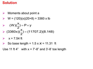  Moments about point a
 W = (120)(x)(20+8) = 3360 x lb
 y
P
)
2
x
)(
W
( 

 )
148
.
8
)(
2
.
11707
(
)
2
x
)(
x
3360
( 
 x = 7.54 ft
 So base length = 1.5 x x = 11.31 ft
Use 11 ft 4” with x = 7’-8” and 3’-8’ toe length
Solution
 