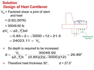 Design of Heel Cantilever
Vu = Factored shear a joint of stem
and heel
= (5.92) (5076)
= 30049.92 lb
Solution
u
c
c
V
11
.
24023
5
.
21
12
3000
2
85
.
0
bd
f
2
V











 So depth is required to be increased.
9
8
.
26
)
12
)(
3000
)(
2
)(
85
.
0
(
92
.
30049
b
f
2
V
d
c
u







 Therefore heel thickness 30”, d = 27.5”
 