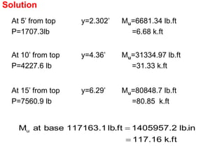 At 5’ from top
P=1707.3lb
y=2.302’ Mu=6681.34 lb.ft
=6.68 k.ft
At 10’ from top
P=4227.6 lb
y=4.36’ Mu=31334.97 lb.ft
=31.33 k.ft
At 15’ from top
P=7560.9 lb
y=6.29’ Mu=80848.7 lb.ft
=80.85 k.ft
Solution
ft
.
k
16
.
117
in
.
lb
2
.
1405957
ft
.
lb
1
.
117163
base
at
Mu


 